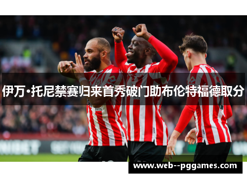 伊万·托尼禁赛归来首秀破门助布伦特福德取分 伊万·托尼禁赛归来首秀破门助布伦特福德取分