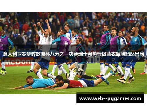 意大利卫冕梦碎欧洲杯八分之一决赛瑞士强势晋级蓝衣军团黯然出局